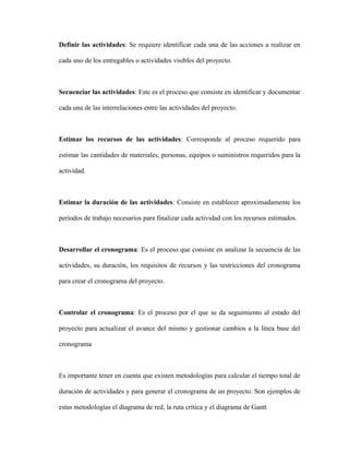 Definir las actividades: Se requiere identificar cada una de las acciones a realizar en
cada uno de los entregables o actividades visibles del proyecto.
Secuenciar las actividades: Este es el proceso que consiste en identificar y documentar
cada una de las interrelaciones entre las actividades del proyecto.
Estimar los recursos de las actividades: Corresponde al proceso requerido para
estimar las cantidades de materiales, personas, equipos o suministros requeridos para la
actividad.
Estimar la duración de las actividades: Consiste en establecer aproximadamente los
períodos de trabajo necesarios para finalizar cada actividad con los recursos estimados.
Desarrollar el cronograma: Es el proceso que consiste en analizar la secuencia de las
actividades, su duración, los requisitos de recursos y las restricciones del cronograma
para crear el cronograma del proyecto.
Controlar el cronograma: Es el proceso por el que se da seguimiento al estado del
proyecto para actualizar el avance del mismo y gestionar cambios a la línea base del
cronograma
Es importante tener en cuenta que existen metodologías para calcular el tiempo total de
duración de actividades y para generar el cronograma de un proyecto. Son ejemplos de
estas metodologías el diagrama de red, la ruta crítica y el diagrama de Gantt
 