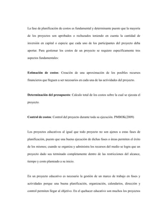 La fase de planificación de costos es fundamental y determinante puesto que la mayoría
de los proyectos son aprobados o rechazados teniendo en cuenta la cantidad de
inversión en capital o especie que cada uno de los participantes del proyecto deba
aportar. Para gestionar los costos de un proyecto se requiere específicamente tres
aspectos fundamentales:
Estimación de costos: Creación de una aproximación de los posibles recursos
financieros que lleguen a ser necesarios en cada una de las actividades del proyecto.
Determinación del presupuesto: Calculo total de los costos sobre la cual se ejecuta el
proyecto.
Control de costos: Control del proyecto durante toda su ejecución. PMBOK(2009)
Los proyectos educativos al igual que todo proyecto no son ajenos a estas fases de
planificación, puesto que una buena ejecución de dichas fases o áreas permiten el éxito
de los mismos; cuando se organiza y administra los recursos del medio se logra que un
proyecto dado sea terminado completamente dentro de las restricciones del alcance,
tiempo y costo planteado a su inicio.
En un proyecto educativo es necesario la gestión de un marco de trabajo en fases y
actividades porque una buena planificación, organización, calendarios, dirección y
control permiten llegar al objetivo. En el quehacer educativo son muchos los proyectos
 