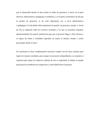 que se desarrollan durante el año escolar en todas las gestiones, es decir, en la parte
directiva, administrativa, pedagógica o académica, y en la parte comunitaria; de allí que
la gestión de proyectos es de vital importancia sea a nivel administrativo
o pedagógico. Es ahí donde cobra importancia la gestión de proyectos porque a través
de ella se organizan todos los recursos existentes y los que se necesitan conseguir,
administrándolos de manera satisfactoria para que el proyecto llegue a feliz término y
se logren las metas y resultados esperados en cuanto al alcance, tiempo y costos
proyectados desde el inicio.
En conclusión se hace completamente necesario cumplir con las fases iniciales para
lograr los mejores resultados, pues aunque son procesos independientes, en conjunto se
requieren para lograr los objetivos, además de esto es importante el trabajo en equipo
para generar un ambiente de cooperación y asertividad frente al proyecto.
 
