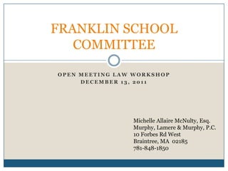 FRANKLIN SCHOOL
   COMMITTEE

OPEN MEETING LAW WORKSHOP
     DECEMBER 13, 2011




                Michelle Allaire McNulty, Esq.
                Murphy, Lamere & Murphy, P.C.
                10 Forbes Rd West
                Braintree, MA 02185
                781-848-1850
 