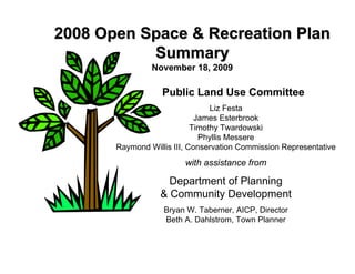 2008 Open Space & Recreation Plan
           Summary
                November 18, 2009

                   Public Land Use Committee
                                 Liz Festa
                             James Esterbrook
                            Timothy Twardowski
                              Phyllis Messere
       Raymond Willis III, Conservation Commission Representative
                         with assistance from

                    Department of Planning
                  & Community Development
                   Bryan W. Taberner, AICP, Director
                   Beth A. Dahlstrom, Town Planner
 