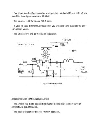 Twist two lengths of pvc insulated wire together, use two different colors T low
pass filter is designed to work at 11.5 MHz.
The inductor is 12 Turns on a T50-2 core.
If your rig has a different L.O. frequency, you will need to re-calculate the LPF
component values.
The 5R resistor is two 10 R resistors in parallel.
APPLICATION OF FRANKLIN OSCILLATOR:
The simple, two diode balanced modulator is still one of the best ways of
generating a DSB/SSB signal.
The local oscillator used here is Franklin oscillator.
 
