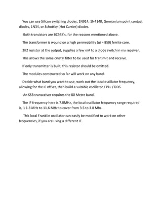 You can use Silicon switching diodes, 1N914, 1N4148, Germanium point contact
diodes, 1N34, or Schottky (Hot Carrier) diodes.
Both transistors are BC548’s, for the reasons mentioned above.
The transformer is wound on a high permeability (ui = 850) ferrite core.
2K2 resistor at the output, supplies a few mA to a diode switch in my receiver.
This allows the same crystal filter to be used for transmit and receive.
If only transmitter is built, this resistor should be omitted.
The modules constructed so far will work on any band.
Decide what band you want to use, work out the local oscillator frequency,
allowing for the IF offset, then build a suitable oscillator / PLL / DDS.
An SSB transceiver requires the 80 Metre band.
The IF frequency here is 7.8MHz, the local oscillator frequency range required
is, 1 1.3 MHz to 11.6 MHz to cover from 3.5 to 3.8 Mhz.
This local Franklin oscillator can easily be modified to work on other
frequencies, if you are using a different IF.
 