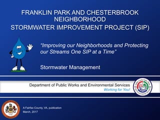 A Fairfax County, VA, publication
Department of Public Works and Environmental Services
Working for You!
FRANKLIN PARK AND CHESTERBROOK
NEIGHBORHOOD
STORMWATER IMPROVEMENT PROJECT (SIP)
Stormwater Management
March, 2017
“Improving our Neighborhoods and Protecting
our Streams One SIP at a Time”
 