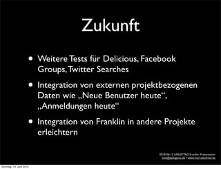 Zukunft
                     • Weitere Tests für Delicious, Facebook
                         Groups, Twitter Searches
                     • Integration von externen projektbezogenen
                         Daten wie „Neue Benutzer heute“,
                         „Anmeldungen heute“
                     • Integration von Franklin in andere Projekte
                         erleichtern

                                                        2010-06-12 LINUXTAG Franklin Präsentation
                                                          love@ephigenia.de • www.marceleichner.de

Sonntag, 13. Juni 2010
 