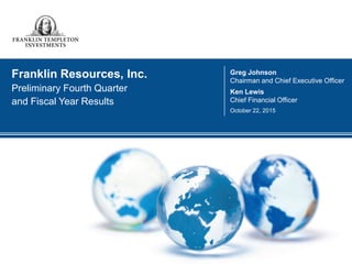 1
Contact: Franklin Resources, Inc.
Investor Relations: Brian Sevilla (650) 312-4091
Media Relations: Matt Walsh (650) 312-2245
investors.franklinresources.com
FOR IMMEDIATE RELEASE
Franklin Resources, Inc. Announces First Quarter Results
San Mateo, CA, February 3, 2016 - Franklin Resources, Inc. (the “Company”) [NYSE: BEN] today announced net income1
of
$447.8 million or $0.74 per diluted share for the quarter ended December 31, 2015, as compared to $358.2 million or $0.59 per
diluted share for the previous quarter and $566.4 million or $0.91 per diluted share for the quarter ended December 31, 2014.
“Market volatility continued this quarter, but we are confident that we have the talent, discipline and foresight to continue driving
our long-term success,” said Greg Johnson, Chairman and CEO. “We have a long history of weathering periods like this, and
emerging stronger as a firm – well positioned to benefit from long-term trends driving global markets.”
Quarter Ended % Change Quarter Ended % Change
31-Dec-15 30-Sep-15 Qtr. vs. Qtr. 31-Dec-14 Year vs. Year
Financial Results
(in millions, except per share data)
Operating revenues $ 1,758.0 $ 1,873.8 (6)% $ 2,064.3 (15)%
Operating income 653.6 718.1 (9)% 782.0 (16)%
Operating margin 37.2% 38.3% 37.9%
Net income1
$ 447.8 $ 358.2 25 % $ 566.4 (21)%
Diluted earnings per share 0.74 0.59 25 % 0.91 (19)%
Assets Under Management
(in billions)
Ending $ 763.9 $ 770.9 (1)% $ 880.1 (13)%
Average2
781.5 824.5 (5)% 894.1 (13)%
Net new flows (20.6) (28.6) (28)% (3.5) 489 %
Total assets under management (“AUM”) were $763.9 billion at December 31, 2015, down $7.0 billion or 1% during the quarter
primarily due to $20.6 billion of net new outflows, partially offset by $15.0 billion of market appreciation and other, which is net
of a $1.6 billion decrease from foreign exchange revaluation.
Cash and cash equivalents and investments were $10.5 billion at December 31, 2015, as compared to $10.6 billion at September 30,
2015. Total stockholders’ equity was $12.4 billion at December 31, 2015, as compared to $12.5 billion at September 30, 2015.
The Company had 595.2 million shares of common stock outstanding at December 31, 2015, as compared to 603.5 million shares
outstanding at September 30, 2015. During the quarter ended December 31, 2015, the Company repurchased 10.5 million shares
of its common stock for a total cost of $404.1 million.
 