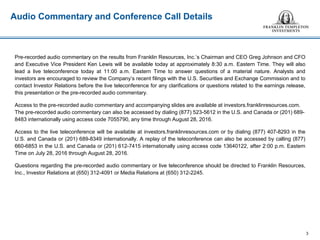 Audio Commentary and Conference Call Details
Pre-recorded audio commentary on the results from Franklin Resources, Inc.’s Chairman and CEO Greg Johnson and CFO
and Executive Vice President Ken Lewis will be available today at approximately 8:30 a.m. Eastern Time. They will also
lead a live teleconference today at 11:00 a.m. Eastern Time to answer questions of a material nature. Analysts and
investors are encouraged to review the Company’s recent filings with the U.S. Securities and Exchange Commission and to
contact Investor Relations before the live teleconference for any clarifications or questions related to the earnings release,
this presentation or the pre-recorded audio commentary.
Access to the pre-recorded audio commentary and accompanying slides are available at investors.franklinresources.com.
The pre-recorded audio commentary can also be accessed by dialing (877) 523-5612 in the U.S. and Canada or (201) 689-
8483 internationally using access code 7055790, any time through August 28, 2016.
Access to the live teleconference will be available at investors.franklinresources.com or by dialing (877) 407-8293 in the
U.S. and Canada or (201) 689-8349 internationally. A replay of the teleconference can also be accessed by calling (877)
660-6853 in the U.S. and Canada or (201) 612-7415 internationally using access code 13640122, after 2:00 p.m. Eastern
Time on July 28, 2016 through August 28, 2016.
Questions regarding the pre-recorded audio commentary or live teleconference should be directed to Franklin Resources,
Inc., Investor Relations at (650) 312-4091 or Media Relations at (650) 312-2245.
3
 