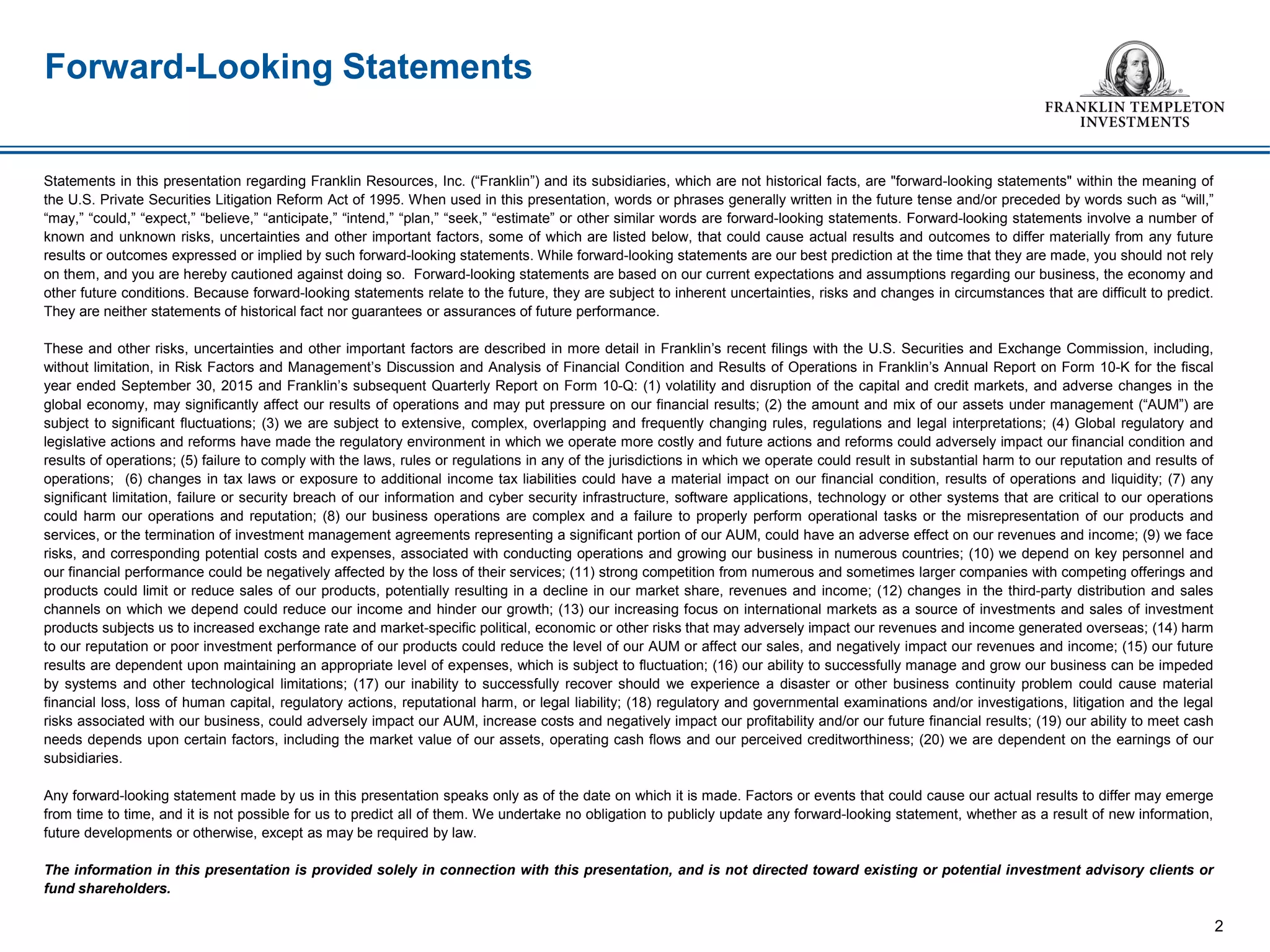 Statements in this presentation regarding Franklin Resources, Inc. (“Franklin”) and its subsidiaries, which are not historical facts, are "forward-looking statements" within the meaning of
the U.S. Private Securities Litigation Reform Act of 1995. When used in this presentation, words or phrases generally written in the future tense and/or preceded by words such as “will,”
“may,” “could,” “expect,” “believe,” “anticipate,” “intend,” “plan,” “seek,” “estimate” or other similar words are forward-looking statements. Forward-looking statements involve a number of
known and unknown risks, uncertainties and other important factors, some of which are listed below, that could cause actual results and outcomes to differ materially from any future
results or outcomes expressed or implied by such forward-looking statements. While forward-looking statements are our best prediction at the time that they are made, you should not rely
on them, and you are hereby cautioned against doing so. Forward-looking statements are based on our current expectations and assumptions regarding our business, the economy and
other future conditions. Because forward-looking statements relate to the future, they are subject to inherent uncertainties, risks and changes in circumstances that are difficult to predict.
They are neither statements of historical fact nor guarantees or assurances of future performance.
These and other risks, uncertainties and other important factors are described in more detail in Franklin’s recent filings with the U.S. Securities and Exchange Commission, including,
without limitation, in Risk Factors and Management’s Discussion and Analysis of Financial Condition and Results of Operations in Franklin’s Annual Report on Form 10-K for the fiscal
year ended September 30, 2015 and Franklin’s subsequent Quarterly Report on Form 10-Q: (1) volatility and disruption of the capital and credit markets, and adverse changes in the
global economy, may significantly affect our results of operations and may put pressure on our financial results; (2) the amount and mix of our assets under management (“AUM”) are
subject to significant fluctuations; (3) we are subject to extensive, complex, overlapping and frequently changing rules, regulations and legal interpretations; (4) Global regulatory and
legislative actions and reforms have made the regulatory environment in which we operate more costly and future actions and reforms could adversely impact our financial condition and
results of operations; (5) failure to comply with the laws, rules or regulations in any of the jurisdictions in which we operate could result in substantial harm to our reputation and results of
operations; (6) changes in tax laws or exposure to additional income tax liabilities could have a material impact on our financial condition, results of operations and liquidity; (7) any
significant limitation, failure or security breach of our information and cyber security infrastructure, software applications, technology or other systems that are critical to our operations
could harm our operations and reputation; (8) our business operations are complex and a failure to properly perform operational tasks or the misrepresentation of our products and
services, or the termination of investment management agreements representing a significant portion of our AUM, could have an adverse effect on our revenues and income; (9) we face
risks, and corresponding potential costs and expenses, associated with conducting operations and growing our business in numerous countries; (10) we depend on key personnel and
our financial performance could be negatively affected by the loss of their services; (11) strong competition from numerous and sometimes larger companies with competing offerings and
products could limit or reduce sales of our products, potentially resulting in a decline in our market share, revenues and income; (12) changes in the third-party distribution and sales
channels on which we depend could reduce our income and hinder our growth; (13) our increasing focus on international markets as a source of investments and sales of investment
products subjects us to increased exchange rate and market-specific political, economic or other risks that may adversely impact our revenues and income generated overseas; (14) harm
to our reputation or poor investment performance of our products could reduce the level of our AUM or affect our sales, and negatively impact our revenues and income; (15) our future
results are dependent upon maintaining an appropriate level of expenses, which is subject to fluctuation; (16) our ability to successfully manage and grow our business can be impeded
by systems and other technological limitations; (17) our inability to successfully recover should we experience a disaster or other business continuity problem could cause material
financial loss, loss of human capital, regulatory actions, reputational harm, or legal liability; (18) regulatory and governmental examinations and/or investigations, litigation and the legal
risks associated with our business, could adversely impact our AUM, increase costs and negatively impact our profitability and/or our future financial results; (19) our ability to meet cash
needs depends upon certain factors, including the market value of our assets, operating cash flows and our perceived creditworthiness; (20) we are dependent on the earnings of our
subsidiaries.
Any forward-looking statement made by us in this presentation speaks only as of the date on which it is made. Factors or events that could cause our actual results to differ may emerge
from time to time, and it is not possible for us to predict all of them. We undertake no obligation to publicly update any forward-looking statement, whether as a result of new information,
future developments or otherwise, except as may be required by law.
The information in this presentation is provided solely in connection with this presentation, and is not directed toward existing or potential investment advisory clients or
fund shareholders.
Forward-Looking Statements
2
 