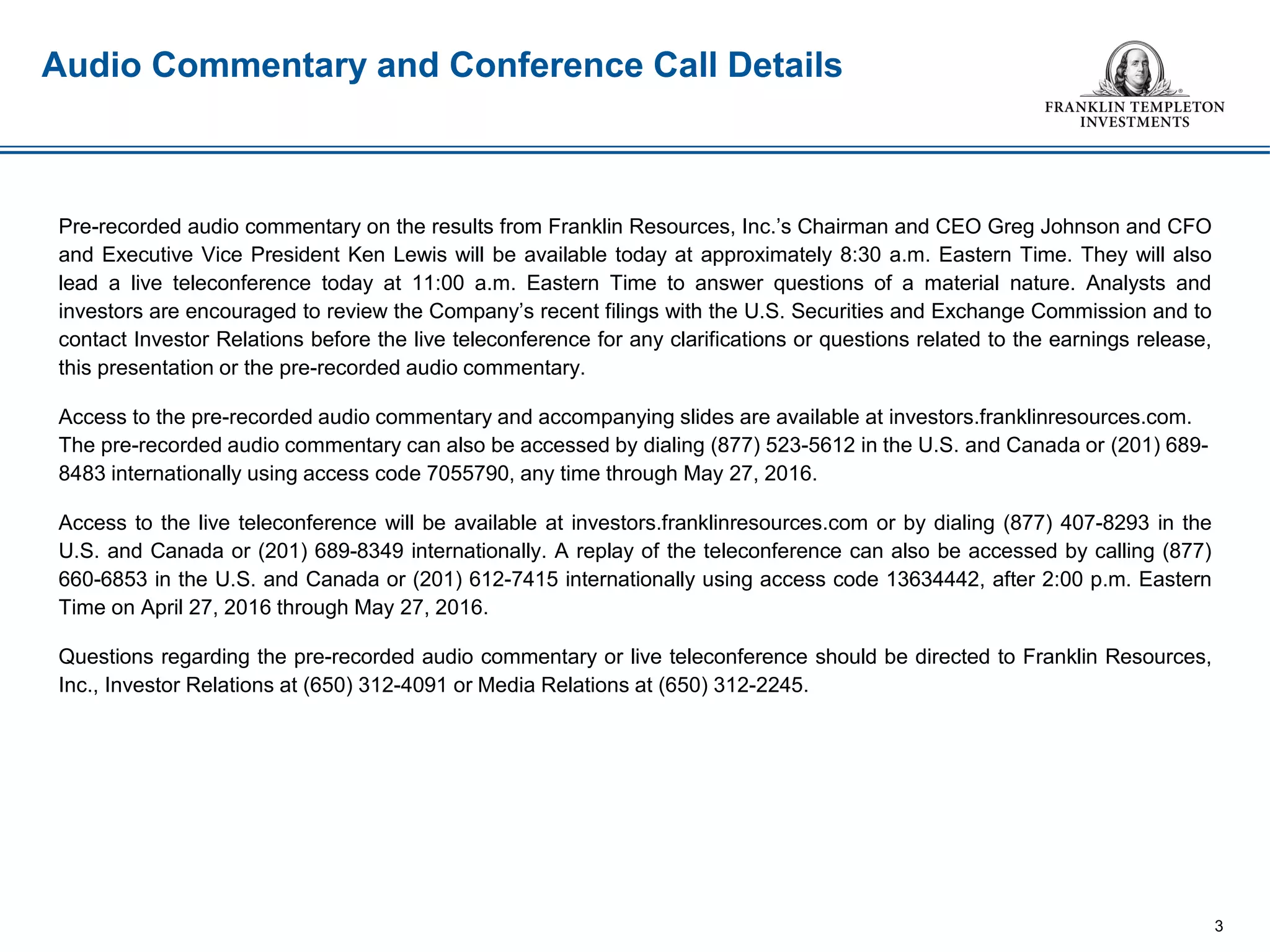 Audio Commentary and Conference Call Details
Pre-recorded audio commentary on the results from Franklin Resources, Inc.’s Chairman and CEO Greg Johnson and CFO
and Executive Vice President Ken Lewis will be available today at approximately 8:30 a.m. Eastern Time. They will also
lead a live teleconference today at 11:00 a.m. Eastern Time to answer questions of a material nature. Analysts and
investors are encouraged to review the Company’s recent filings with the U.S. Securities and Exchange Commission and to
contact Investor Relations before the live teleconference for any clarifications or questions related to the earnings release,
this presentation or the pre-recorded audio commentary.
Access to the pre-recorded audio commentary and accompanying slides are available at investors.franklinresources.com.
The pre-recorded audio commentary can also be accessed by dialing (877) 523-5612 in the U.S. and Canada or (201) 689-
8483 internationally using access code 7055790, any time through May 27, 2016.
Access to the live teleconference will be available at investors.franklinresources.com or by dialing (877) 407-8293 in the
U.S. and Canada or (201) 689-8349 internationally. A replay of the teleconference can also be accessed by calling (877)
660-6853 in the U.S. and Canada or (201) 612-7415 internationally using access code 13634442, after 2:00 p.m. Eastern
Time on April 27, 2016 through May 27, 2016.
Questions regarding the pre-recorded audio commentary or live teleconference should be directed to Franklin Resources,
Inc., Investor Relations at (650) 312-4091 or Media Relations at (650) 312-2245.
3
 
