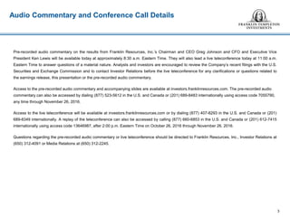 Audio Commentary and Conference Call Details
Pre-recorded audio commentary on the results from Franklin Resources, Inc.’s Chairman and CEO Greg Johnson and CFO and Executive Vice
President Ken Lewis will be available today at approximately 8:30 a.m. Eastern Time. They will also lead a live teleconference today at 11:00 a.m.
Eastern Time to answer questions of a material nature. Analysts and investors are encouraged to review the Company’s recent filings with the U.S.
Securities and Exchange Commission and to contact Investor Relations before the live teleconference for any clarifications or questions related to
the earnings release, this presentation or the pre-recorded audio commentary.
Access to the pre-recorded audio commentary and accompanying slides are available at investors.franklinresources.com. The pre-recorded audio
commentary can also be accessed by dialing (877) 523-5612 in the U.S. and Canada or (201) 689-8483 internationally using access code 7055790,
any time through November 26, 2016.
Access to the live teleconference will be available at investors.franklinresources.com or by dialing (877) 407-8293 in the U.S. and Canada or (201)
689-8349 internationally. A replay of the teleconference can also be accessed by calling (877) 660-6853 in the U.S. and Canada or (201) 612-7415
internationally using access code 13646987, after 2:00 p.m. Eastern Time on October 26, 2016 through November 26, 2016.
Questions regarding the pre-recorded audio commentary or live teleconference should be directed to Franklin Resources, Inc., Investor Relations at
(650) 312-4091 or Media Relations at (650) 312-2245.
3
 