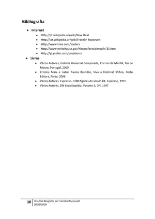 Bibliografia
       Internet
              Http://pt.wikipedia.or/wiki/New Deal
              Http:// pt.wikipedia.or/wiki/Franklin Roosevelt
              Http://www.time.com/leaders
              Http://www.whitehouse.gov/history/presidents/fr/32.html
              Http://gi.grolier.com/presidents
    Livros
             Vários Autores, História Universal Comparada, Correio da Manhã, Rio de
             Mouro, Portugal, 2000
             Cristina Maia e Isabel Paulos Brandão, Viva a História! 9ºAno, Porto
             Editora, Porto, 2008
             Vários Autores, Expresso- 1000 figuras do século XX, Expresso, 1991
             Vários Autores, DN-Encicliopédia, Volume 2, DN, 1997




  10    História-Biografia de Franklin Roosevelt
        2008/2009
 