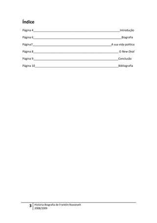 Índice
Página 4_______________________________________________________Introdução

Página 6________________________________________________________Biografia

Página7__________________________________________________A sua vida política

Página 8______________________________________________________ O New Deal

Página 9______________________________________________________Conclusão

Página 10_____________________________________________________Bibliografia




    3    História-Biografia de Franklin Roosevelt
         2008/2009
 