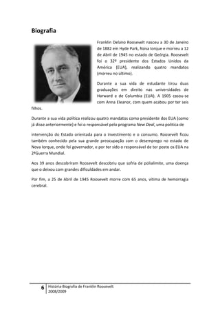 Biografia
                                       Franklin Delano Roosevelt nasceu a 30 de Janeiro
                                       de 1882 em Hyde Park, Nova Iorque e morreu a 12
                                       de Abril de 1945 no estado de Geórgia. Roosevelt
                                       foi o 32º presidente dos Estados Unidos da
                                       América (EUA), realizando quatro mandatos
                                       (morreu no último).

                                       Durante a sua vida de estudante tirou duas
                                       graduações em direito nas universidades de
                                       Harward e de Columbia (EUA). A 1905 casou-se
                                       com Anna Eleanor, com quem acabou por ter seis
filhos.

Durante a sua vida política realizou quatro mandatos como presidente dos EUA (como
já disse anteriormente) e foi o responsável pelo programa New Deal, uma politica de

intervenção do Estado orientada para o investimento e o consumo. Roosevelt ficou
também conhecido pela sua grande preocupação com o desemprego no estado de
Nova Iorque, onde foi governador, e por ter sido o responsável de ter posto os EUA na
2ªGuerra Mundial.

Aos 39 anos descobriram Roosevelt descobriu que sofria de polialimite, uma doença
que o deixou com grandes dificuldades em andar.

Por fim, a 25 de Abril de 1945 Roosevelt morre com 65 anos, vítima de hemorragia
cerebral.




      6   História-Biografia de Franklin Roosevelt
          2008/2009
 