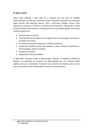 O New Deal
Como todos sabemos o New Deal foi o conjunto de uma série de medidas
implementadas nos EUA pelo presidente Franklin Roosevelt inspiradas no economista
inglês durante John Maynard Keynes, 1933 a 1937.estas medidas tinham como
objectivo de recuperar e reformar a economia norte-americana, «libertando» os EUA
da Grande Depressão Económica, provocada pela crise de superprodução. Entre essas
medidas destacam-se:

         Controlo sobre os bancos;
         Construção de obras públicas com o objectivo de criar empregos e aumentar o
         mercado consumidor;
         Concessão de subsídios e pequenos e médios produtores;
         Criação da Providência Social, que estipulou o salário mínimo e rendimentos a
         desempregados, idosos e inválidos;
         Criação de sindicatos;
         Redução do horário de trabalho.

O "New Deal" provocou queda no desemprego, aliviando a situação de milhões de
famílias. A recuperação da economia era desencadeada por um crescente défice
público, pelo qual o presidente financiava com aumento de impostos para os mais
ricos, num mecanismo de distribuição de renda de ricos para pobres.




     8    História-Biografia de Franklin Roosevelt
          2008/2009
 