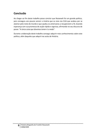 Conclusão
Ao chegar ao fim deste trabalho posso concluir que Roosevelt foi um grande político,
pois conseguiu aos poucos vencer a miséria que se vivia nos EUA que acabou por se
alastrar pelo resto do mundo e que ajudou os americanos a recuperarem a fé, levando
esperança com sua promessa de acção rápida e vigorosa, afirmando no seu discurso de
posse: "A única coisa que devemos temer é o medo".

Durante a elaboração deste trabalho consegui adquirir mais conhecimentos sobre este
político, além daqueles que adquiri nas aulas de História.




     9   História-Biografia de Franklin Roosevelt
         2008/2009
 