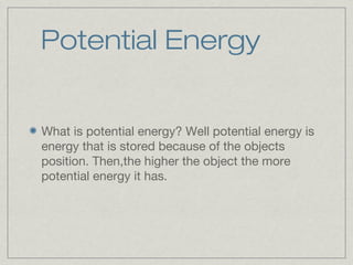 Potential Energy
What is potential energy? Well potential energy is
energy that is stored because of the objects
position. Then,the higher the object the more
potential energy it has.
 