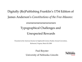 Digitally (Re)Publishing Franklin’s 1734 Edition of
James Anderson’s Constitutions of the Free-Masons:


              Typographical Challenges and
                        Unexpected Rewards

     Presented at the American Society for Eighteenth-Century Studies Annual Convention,
                             Richmond, Virginia, March 28, 2009




                                      Paul Royster
                      University of Nebraska–Lincoln
 