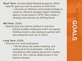 GOALS
Short Term: (Create Digital Marketing Agency, 2024)
• Speci
fi
c goal you want to achieve in short term.
‣ I will grow an effective social media strategy to
create an effective strategic digital marketing
agency house based in DFW. Also create a
strategy and execute my clothing brand.
Mid Term: (2026)
• Speci
fi
c goal you want to achieve in mid term.
‣ Having multiple employees within my agency.
Clothing brand is also looking to partner with
big companies such as LV, Gucci.
Long Term: (2028)
• Running 2 or more businesses
‣ I will be doing real estate investing, and
scaling all of my businesses. I will be at
conventions often talking about how I scaled
from 0 to 100. I will be widely known in the
fashion industry.
 