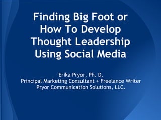 Finding Big Foot or
How To Develop
Thought Leadership
Using Social Media
Erika Pryor, Ph. D.
Principal Marketing Consultant + Freelance Writer
Pryor Communication Solutions, LLC.
 