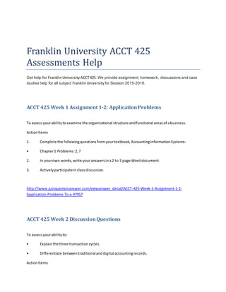 Franklin University ACCT 425
Assessments Help
Get help for Franklin University ACCT425. We provide assignment, homework, discussions and case
studies help for all subject FranklinUniversity for Session 2015-2016.
ACCT 425 Week 1 Assignment 1-2: ApplicationProblems
To assessyourabilitytoexamine the organizational structure andfunctional areasof abusiness.
ActionItems
1. Complete the followingquestionsfromyourtextbook,AccountingInformationSystems:
• Chapter1 Problems:2,7
2. In yourown words,write youranswersina2 to 3 page Word document.
3. Activelyparticipateinclassdiscussion.
http://www.justquestionanswer.com/viewanswer_detail/ACCT-425-Week-1-Assignment-1-2-
Application-Problems-To-a-47957
ACCT 425 Week 2 DiscussionQuestions
To assessyourabilityto:
• Explainthe three transactioncycles.
• Differentiate betweentraditionalanddigital accountingrecords.
ActionItems
 