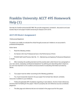 Franklin University ACCT 495 Homework
Help (1)
Get help for FranklinUniversityACCT495. We provide assignment, homework, discussions and case
studies help for all subject FranklinUniversity for Session 2015-2016.
ACCT 495 Week 1 Assignment 2
Professional Skepticism
To assess your ability to evaluate the critical thought process as it relates to an accountant's
professional skepticism.
Action Items
1. Read the following articles:
• AU Section 230: Due Professional Care in the Performance of Work
• PCAOB Staff Audit Practice Alert No. 10 – Maintaining and Applying Professional Skepticism
in Audits
2. After reviewing the auditing standard and the practice alert, write three to four paragraphs in
your own words, evaluating “professional skepticism” by defining and describing what it means to
you and how important it is for auditors and accountants in evaluating information provided by
clients.
3. Your paper must be written according to the following guidelines:
• You must incorporate research into your paper from at least two relevant, scholarly
resources in addition to your textbook.
• Follow all applicable APA Guidelines regarding in-text citations, the list of cited references,
and document formatting for this paper. Failure to properly cite and reference sources constitutes
plagiarism.
• The title page and reference list are not included in the page count for this paper.
 