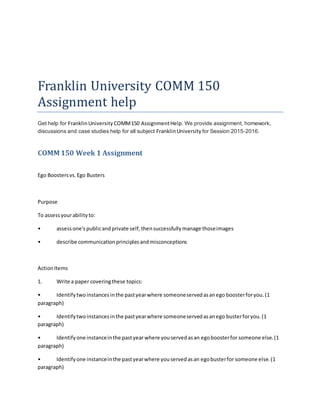 Franklin University COMM 150
Assignment help
Get help for FranklinUniversity COMM150 AssignmentHelp. We provide assignment, homework,
discussions and case studies help for all subject FranklinUniversity for Session 2015-2016.
COMM 150 Week 1 Assignment
Ego Boostersvs.Ego Busters
Purpose
To assessyourabilityto:
• assessone'spublicandprivate self,thensuccessfullymanage thoseimages
• describe communicationprinciplesandmisconceptions
ActionItems
1. Write a paper coveringthese topics:
• Identifytwoinstancesinthe pastyearwhere someoneservedasanego boosterforyou.(1
paragraph)
• Identifytwoinstancesinthe pastyearwhere someoneservedasanego busterforyou.(1
paragraph)
• Identifyone instanceinthe pastyear where youservedasan egoboosterfor someone else.(1
paragraph)
• Identifyone instanceinthe pastyearwhere youservedasan egobusterfor someone else.(1
paragraph)
 