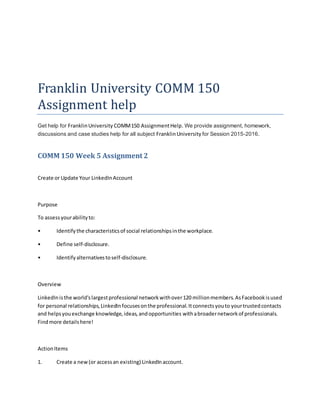 Franklin University COMM 150
Assignment help
Get help for FranklinUniversity COMM150 AssignmentHelp. We provide assignment, homework,
discussions and case studies help for all subject FranklinUniversity for Session 2015-2016.
COMM 150 Week 5 Assignment 2
Create or Update Your LinkedInAccount
Purpose
To assessyourabilityto:
• Identifythe characteristicsof social relationshipsinthe workplace.
• Define self-disclosure.
• Identifyalternativestoself-disclosure.
Overview
LinkedInisthe world'slargestprofessional networkwithover120 millionmembers.AsFacebookisused
for personal relationships,LinkedInfocusesonthe professional.Itconnectsyouto yourtrustedcontacts
and helpsyouexchange knowledge,ideas,andopportunities withabroadernetworkof professionals.
Findmore detailshere!
ActionItems
1. Create a new(or accessan existing) LinkedInaccount.
 