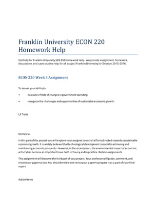 Franklin University ECON 220
Homework Help
Get help for FranklinUniversity SCIE210 HomeworkHelp. We provide assignment, homework,
discussions and case studies help for all subject FranklinUniversity for Session 2015-2016.
ECON 220 Week 3 Assignment
To assessyourabilityto:
• evaluate effectsof changesingovernmentspending.
• recognize the challengesandopportunitiesof sustainable economicgrowth.
L3 Traits
Overview
In thispart of the projectyouwill explore yourassignedcountry'seffortsdirectedtowardsasustainable
economicgrowth.Itis widelybelievedthattechnological developmentiscrucial inachievingand
maintainingeconomicprosperity.However,inthe recentyears,the environmental impactof economic
activityhasbecome an importantissue bothintheoryandinpractice.Nolate assignments
Thisassignmentwill become the thirdpartof yourproject.Your professorwill grade,comment,and
returnyour paperto you.You shouldreview andreviseyourpapertoprepare itas a part of your final
report.
ActionItems
 