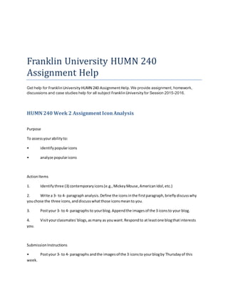 Franklin University HUMN 240
Assignment Help
Get help for FranklinUniversity HUMN 240 AssignmentHelp.We provide assignment, homework,
discussions and case studies help for all subject FranklinUniversity for Session 2015-2016.
HUMN 240 Week 2 Assignment IconAnalysis
Purpose
To assessyourabilityto:
• identifypopularicons
• analyze popularicons
ActionItems
1. Identifythree (3) contemporaryicons(e.g.,MickeyMouse,AmericanIdol,etc.)
2. Write a 3- to 4- paragraph analysis.Define the iconsinthe firstparagraph,brieflydiscusswhy
youchose the three icons,anddiscusswhatthose iconsmeanto you.
3. Postyour 3- to 4- paragraphs to yourblog.Appendthe imagesof the 3 iconsto your blog.
4. Visityourclassmates'blogs,asmany as youwant.Respondto at leastone blogthat interests
you.
SubmissionInstructions
• Postyour 3- to 4- paragraphs andthe imagesof the 3 iconsto yourblogby Thursdayof this
week.
 