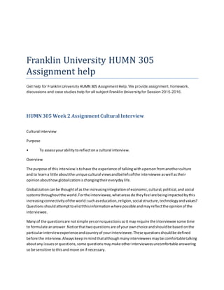 Franklin University HUMN 305
Assignment help
Get help for FranklinUniversity HUMN 305 AssignmentHelp.We provide assignment, homework,
discussions and case studies help for all subject FranklinUniversity for Session 2015-2016.
HUMN 305 Week 2 Assignment Cultural Interview
Cultural Interview
Purpose
• To assessyourabilitytoreflectona cultural interview.
Overview
The purpose of thisinterviewistohave the experience of talkingwithapersonfromanotherculture
and to learna little aboutthe unique cultural viewsandbeliefsof the interviewee aswell astheir
opinionabouthowglobalizationischangingtheireverydaylife.
Globalizationcanbe thoughtof as the increasingintegrationof economic,cultural,political,andsocial
systemsthroughoutthe world.Forthe interviewee,whatareasdotheyfeel are beingimpactedbythis
increasingconnectivityof the world:suchaseducation,religion,socialstructure,technologyandvalues?
Questionsshouldattempttoelicitthisinformationwhere possible andmayreflectthe opinionof the
interviewee.
Many of the questionsare notsimple yesornoquestionssoitmay require the interviewee some time
to formulate ananswer.Notice thattwoquestionsare of yourownchoice and shouldbe based onthe
particularinterviewexperienceandcountryof your interviewee.These questionsshouldbe defined
before the interview.Alwayskeepinmindthatalthoughmanyintervieweesmaybe comfortabletalking
aboutany issuesorquestions,some questionsmay make otherintervieweesuncomfortable answering
so be sensitive tothisandmove onif necessary.
 