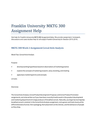 Franklin University MKTG 300
Assignment Help
Get help for FranklinUniversity MKTG300 AssignmentHelp.We provide assignment, homework,
discussions and case studies help for all subject FranklinUniversity for Session 2015-2016.
MKTG 300 Week 2 Assignment Cereal Aisle Analysis
WeekTwo:Cereal Aisle Analysis
Purpose
• developworkinghypothesesbasedonobservationsof marketingpractice
• explore the conceptsof marketingresearch,value,branding,andretailing
• applybasicmarketingtermsandconcepts
L3 traits
Overview
The Cereal Aisle Analysis,Cereal ProductDevelopmentProposal,andCereal ProductPromotion
assignments,are tobe writtenasif you have beenrecentlyhiredtoworkinthe product development
and marketingdepartmentof alarge producerof breakfastcereals.Naturally,youbeginbylearninghow
breakfastcereal isretailed.Inthe Cereal AisleAnalysisassignment,visitagrocerand lookcloselyatthe
differentbrandsof cereal,theirpackaging,theirplacement onthe shelves,andthe behaviorsof people
as theyshop.
 