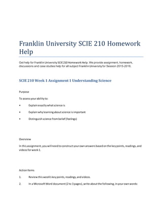 Franklin University SCIE 210 Homework
Help
Get help for FranklinUniversity SCIE210 HomeworkHelp. We provide assignment, homework,
discussions and case studies help for all subject FranklinUniversity for Session 2015-2016.
SCIE 210 Week 1 Assignment 1 Understanding Science
Purpose
To assessyourabilityto:
• Explainexactlywhatscience is
• Explainwhylearningaboutscience isimportant
• Distinguishscience frombelief (feelings)
Overview
In thisassignment,youwillneedtoconstructyourownanswersbasedonthe keypoints,readings,and
videosforweek1.
ActionItems
1. Reviewthisweek'skeypoints,readings,andvideos.
2. In a MicrosoftWord document(2 to 3 pages),write aboutthe following,inyourownwords:
 