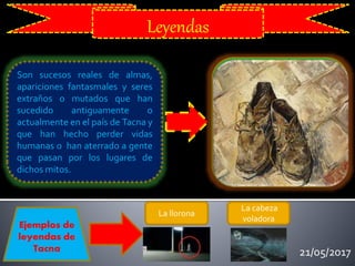 21/05/2017
Leyendas
Son sucesos reales de almas,
apariciones fantasmales y seres
extraños o mutados que han
sucedido antiguamente o
actualmente en el país de Tacna y
que han hecho perder vidas
humanas o han aterrado a gente
que pasan por los lugares de
dichos mitos.
Ejemplos de
leyendas de
Tacna
La llorona
La cabeza
voladora
 