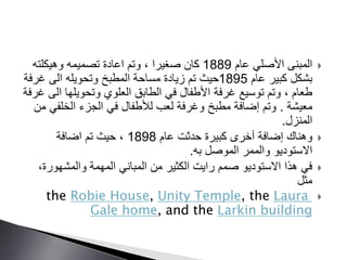 ‫عام‬ ‫األصلي‬ ‫المبنى‬1889‫وهيكلته‬ ‫تصميمه‬ ‫اعادة‬ ‫وتم‬ ، ‫صغيرا‬ ‫كان‬
‫عام‬ ‫كبير‬ ‫بشكل‬1895‫غرف‬ ‫الى‬ ‫وتحويله‬ ‫المطبخ‬ ‫مساحة‬ ‫زيادة‬ ‫تم‬ ‫حيث‬‫ة‬
‫ا‬ ‫وتحويلها‬ ‫العلوي‬ ‫الطابق‬ ‫في‬ ‫األطفال‬ ‫غرفة‬ ‫توسيع‬ ‫وتم‬ ، ‫طعام‬‫غرفة‬ ‫لى‬
‫معيشة‬.‫الخلف‬ ‫الجزء‬ ‫في‬ ‫لألطفال‬ ‫لعب‬ ‫وغرفة‬ ‫مطبخ‬ ‫إضافة‬ ‫وتم‬‫من‬ ‫ي‬
‫المنزل‬.
‫عام‬ ‫حدثت‬ ‫كبيرة‬ ‫أخرى‬ ‫إضافة‬ ‫وهناك‬1898‫اضافة‬ ‫تم‬ ‫حيث‬ ،
‫به‬ ‫الموصل‬ ‫والممر‬ ‫االستوديو‬.
‫والمشهور‬ ‫المهمة‬ ‫المباني‬ ‫من‬ ‫الكثير‬ ‫رايت‬ ‫صمم‬ ‫االستوديو‬ ‫هذا‬ ‫في‬،‫ة‬
‫مثل‬
the Robie House, Unity Temple, the Laura
Gale home, and the Larkin building
 