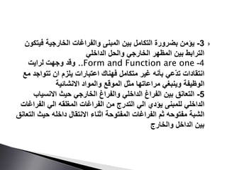 3-‫بين‬ ‫التكامل‬ ‫بضرورة‬ ‫يؤمن‬‫والفراغات‬ ‫المبنى‬‫فيت‬ ‫الخارجية‬‫كون‬
‫الداخلي‬ ‫والحل‬ ‫الخارجي‬ ‫المظهر‬ ‫بين‬ ‫الترابط‬
4-..Form and Function are one‫وقد‬‫لرايت‬ ‫وجهت‬
‫انتقادات‬‫ّعي‬‫د‬‫ت‬‫تتواج‬ ‫ان‬ ‫يلزم‬ ‫اعتبارات‬ ‫فهناك‬ ‫متكامل‬ ‫غير‬ ‫بأنه‬‫مع‬ ‫د‬
‫وينبغي‬ ‫الوظيفة‬‫مراعاتها‬‫االنشائية‬ ‫والمواد‬ ‫الموقع‬ ‫مثل‬
5-‫االنسياب‬ ‫حيث‬ ‫الخارجي‬ ‫والفراغ‬ ‫الداخلي‬ ‫الفراغ‬ ‫بين‬ ‫التعانق‬
‫الداخلي‬‫للمبنى‬‫الفراغ‬ ‫الي‬ ‫المغلقه‬ ‫الفراغات‬ ‫من‬ ‫التدرج‬ ‫الي‬ ‫يؤدي‬‫ات‬
‫حيث‬ ‫داخله‬ ‫االنتقال‬ ‫اثناء‬ ‫المفتوحة‬ ‫الفراغات‬ ‫ثم‬ ‫مفتوحه‬ ‫الشبة‬‫التعانق‬
‫والخارج‬ ‫الداخل‬ ‫بين‬
 