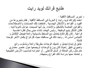 ‫األفقية‬ ‫المساقط‬ ‫تحرير‬:
‫اعتمد‬(‫رايت‬ ‫لويد‬ ‫فرانك‬)‫األفقية‬ ‫المساقط‬ ‫في‬ ‫الحرية‬,‫فقام‬‫بتحر‬‫من‬ ‫يرها‬
‫الهندسية‬ ‫واألشكال‬ ‫القواعد‬ ‫و‬ ‫القيود‬,‫تلك‬ ‫فاختفت‬‫واالص‬ ‫الحسابات‬‫طالحات‬
‫والقوانين‬‫واإلنشاء‬ ‫بالتشكيل‬ ‫الخاصة‬,‫ثانوي‬ ‫عوامل‬ ‫أصبحت‬ ‫أنها‬ ‫بل‬‫ة‬‫لديه‬.
‫الشكل‬ ‫فكان‬‫الوظيفة‬ ‫يتبع‬,‫ه‬ ‫فكرة‬ ‫يمثل‬ ‫مبنى‬ ‫إنشاء‬ ‫الهدف‬ ‫وليس‬‫ندسية‬
‫فراغية‬,‫كان‬(‫فرانك‬)‫ا‬ ‫فيجعل‬ ‫رائعة‬ ‫بانسيابية‬ ‫المسقط‬ ‫مع‬ ‫يتعامل‬‫و‬ ‫لتكامل‬
‫له‬ ‫أساس‬ ‫التجانس‬,‫ذلك‬ ‫ونجد‬‫مساقطه‬ ‫في‬‫ك‬ ‫األخر‬ ‫يكمل‬ ‫فراغ‬ ‫كل‬ ‫حيث‬‫وحدة‬
‫كاملة‬.
‫عشق‬(‫رايت‬)‫و‬ ‫تجديل‬‫الوحدات‬ ‫تشبيك‬‫رائ‬ ‫وبأسلوب‬ ‫رائعة‬ ‫بطريقة‬‫ع‬
‫دقيق‬ ‫وتعبيري‬,‫معماري‬ ‫عنصر‬ ‫حول‬ ‫أويجمعها‬ ‫الوحدات‬ ‫يوزع‬ ‫كان‬ ‫أحيانا‬
‫الداخلي‬ ‫السلم‬ ‫أو‬ ‫المدفأة‬ ‫ركن‬ ‫مثل‬ ‫هام‬,‫أو‬‫لمناسيب‬ ‫احترامه‬‫األرض‬‫الطب‬‫يعية‬
‫تعامله‬ ‫و‬‫معها‬‫ومحيطه‬ ‫الفراغ‬ ‫ذلك‬ ‫بدراسة‬.
 
