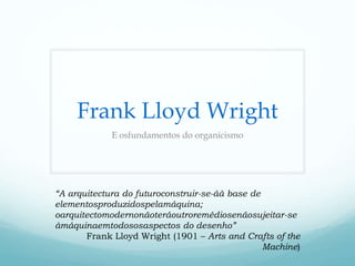 Frank Lloyd Wright
             E osfundamentos do organicismo




“A arquitectura do futuroconstruir-se-áà base de
elementosproduzidospelamáquina;
oarquitectomodernonãoteráoutroremédiosenãosujeitar-se
àmáquinaemtodososaspectos do desenho”
       Frank Lloyd Wright (1901 – Arts and Crafts of the
                                                 Machine)
 