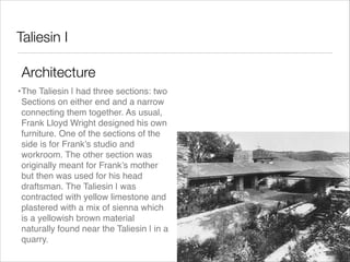 Taliesin I
Architecture
•The Taliesin | had three sections: two
Sections on either end and a narrow
connecting them together. As usual,
Frank Lloyd Wright designed his own
furniture. One of the sections of the
side is for Frank’s studio and
workroom. The other section was
originally meant for Frank’s mother
but then was used for his head
draftsman. The Taliesin | was
contracted with yellow limestone and
plastered with a mix of sienna which
is a yellowish brown material
naturally found near the Taliesin | in a
quarry.

 