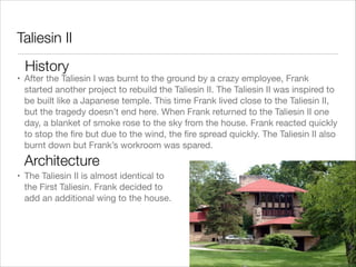 Taliesin II
History

• After the Taliesin I was burnt to the ground by a crazy employee, Frank
started another project to rebuild the Taliesin II. The Taliesin II was inspired to
be built like a Japanese temple. This time Frank lived close to the Taliesin II,
but the tragedy doesn’t end here. When Frank returned to the Taliesin II one
day, a blanket of smoke rose to the sky from the house. Frank reacted quickly
to stop the ﬁre but due to the wind, the ﬁre spread quickly. The Taliesin II also
burnt down but Frank’s workroom was spared.

Architecture
• The Taliesin II is almost identical to
the First Taliesin. Frank decided to
add an additional wing to the house.

 
