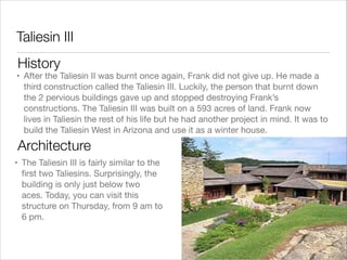 Taliesin III
History

• After the Taliesin II was burnt once again, Frank did not give up. He made a
third construction called the Taliesin III. Luckily, the person that burnt down
the 2 pervious buildings gave up and stopped destroying Frank’s
constructions. The Taliesin III was built on a 593 acres of land. Frank now
lives in Taliesin the rest of his life but he had another project in mind. It was to
build the Taliesin West in Arizona and use it as a winter house.

Architecture
• The Taliesin III is fairly similar to the
ﬁrst two Taliesins. Surprisingly, the
building is only just below two
aces. Today, you can visit this
structure on Thursday, from 9 am to
6 pm.

 