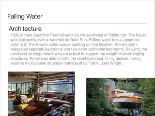 Falling Water
Architecture
• 1935 in rural Southern Pennsylvania 69 km southeast of Pittsburgh. The house
was built partly over a waterfall on Bear Run. Falling water has a Japanese
style to it. There were some issues building on that location. Frank’s client
requested separate bedrooms and two other additional bedrooms. By using the
cantilever strategy where a beam is built to support the weight of overhanging
structures, Frank was able to fulﬁll the client’s request. In my opinion, falling
water is my favourite structure that is built by Frank Lloyd Wright.
Interior of Falling Water

Falling Water

 