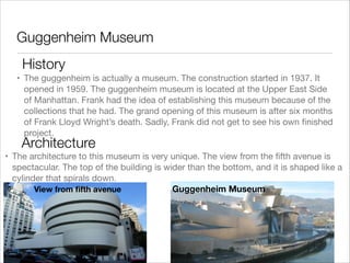 Guggenheim Museum
History
• The guggenheim is actually a museum. The construction started in 1937. It
opened in 1959. The guggenheim museum is located at the Upper East Side
of Manhattan. Frank had the idea of establishing this museum because of the
collections that he had. The grand opening of this museum is after six months
of Frank Lloyd Wright’s death. Sadly, Frank did not get to see his own ﬁnished
project.

Architecture

• The architecture to this museum is very unique. The view from the ﬁfth avenue is
spectacular. The top of the building is wider than the bottom, and it is shaped like a
cylinder that spirals down.
Guggenheim Museum
View from ﬁfth avenue

 