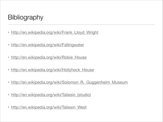 Bibliography
• http://en.wikipedia.org/wiki/Frank_Lloyd_Wright

• http://en.wikipedia.org/wiki/Fallingwater

• http://en.wikipedia.org/wiki/Robie_House

• http://en.wikipedia.org/wiki/Hollyhock_House

• http://en.wikipedia.org/wiki/Solomon_R._Guggenheim_Museum

• http://en.wikipedia.org/wiki/Taliesin_(studio)

• http://en.wikipedia.org/wiki/Taliesin_West

 
