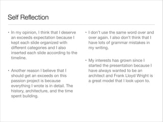 Self Reﬂection
• In my opinion, I think that I deserve
an exceeds expectation because I
kept each slide organized with
diﬀerent categories and I also
inserted each slide according to the
timeline. 

• Another reason I believe that I
should get an exceeds on this
passion project is because
everything I wrote is in detail. The
history, architecture, and the time
spent building. 


• I don’t use the same word over and
over again. I also don’t think that I
have lots of grammar mistakes in
my writing. 

• My interests has grown since I
started the presentation because I
have always wanted to be an
architect and Frank Lloyd Wright is
a great model that I look upon to.

 