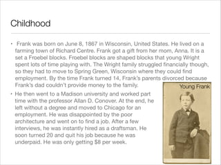 Childhood
• Frank was born on June 8, 1867 in Wisconsin, United States. He lived on a
farming town of Richard Centre. Frank got a gift from her mom, Anna. It is a
set a Froebel blocks. Froebel blocks are shaped blocks that young Wright
spent lots of time playing with. The Wright family struggled ﬁnancially though,
so they had to move to Spring Green, Wisconsin where they could ﬁnd
employment. By the time Frank turned 14, Frank’s parents divorced because
Frank’s dad couldn’t provide money to the family.
Young Frank
• He then went to a Madison university and worked part
time with the professor Allan D. Conover. At the end, he
left without a degree and moved to Chicago for an
employment. He was disappointed by the poor
architecture and went on to ﬁnd a job. After a few
interviews, he was instantly hired as a draftsman. He
soon turned 20 and quit his job because he was
underpaid. He was only getting $8 per week. 


 