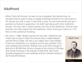 Adulthood
• When Frank left the job, he went on as a designer. But before long, he
decided that he wasn’t ready to design buildings himself so he went back to
his old job but with a raise. In less than a year, he was interviewed and got a
position as Sullivan’s apprentice. He didn’t get along with other draftsmen
though. He even had a violent quarrel with one of the draftsman. Sullivan also
showed very little respect for the draftsman. Soon Frank got a place on 17th
ﬂoor on the auditorium building.
• On June 1, 1889, Wright married his ﬁrst wife, Catherine Lee.
Frank had 3 wives in total, the second wife is called Maude,
and the third is Olga. He had a son called John Lloyd Wright.
Frank as a draftsman is a success and he was granted a ﬁve
year employment contract. Sullivan was even kind enough to
give him a $5,000 loan to buy a house at the corner of Chicago
and Forest Avenues in the suburb of Oak Park. But Frank
secretly designed his own buildings and the contract forbids it.
So Frank left Sullivan.

Adult Frank

 