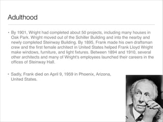 Adulthood
• By 1901, Wright had completed about 50 projects, including many houses in
Oak Park. Wright moved out of the Schiller Building and into the nearby and
newly completed Steinway Building. By 1895, Frank made his own draftsman
crew and the ﬁrst female architect in United States helped Frank Lloyd Wright
make windows, furniture, and light ﬁxtures. Between 1894 and 1910, several
other architects and many of Wright's employees launched their careers in the
ofﬁces of Steinway Hall.
• Sadly, Frank died on April 9, 1959 in Phoenix, Arizona,
United States.

 