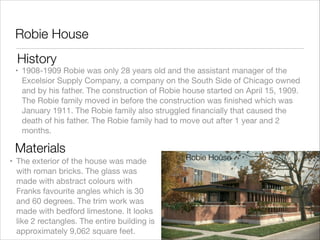 Robie House
History

• 1908-1909 Robie was only 28 years old and the assistant manager of the
Excelsior Supply Company, a company on the South Side of Chicago owned
and by his father. The construction of Robie house started on April 15, 1909.
The Robie family moved in before the construction was ﬁnished which was
January 1911. The Robie family also struggled ﬁnancially that caused the
death of his father. The Robie family had to move out after 1 year and 2
months.

Materials
• The exterior of the house was made
with roman bricks. The glass was
made with abstract colours with
Franks favourite angles which is 30
and 60 degrees. The trim work was
made with bedford limestone. It looks
like 2 rectangles. The entire building is
approximately 9,062 square feet.

Robie House

 