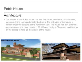 Robie House
Architecture
• The interior of the Robie house has four ﬁreplaces, one in the billiards room,
playroom, living room and master bedroom. The entrance of the house is
hidden under the balcony at the northwest side. The house has 174 diﬀerent
glass windows and door panels in 29 diﬀerent designs. There are steel beams
on the ceiling to hold up the weight of the house.

Robie House model

Robie House

 