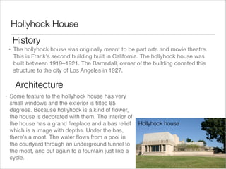 Hollyhock House
History
• The hollyhock house was originally meant to be part arts and movie theatre.
This is Frank’s second building built in California. The hollyhock house was
built between 1919–1921. The Barnsdall, owner of the building donated this
structure to the city of Los Angeles in 1927.

Architecture
• Some feature to the hollyhock house has very
small windows and the exterior is tilted 85
degrees. Because hollyhock is a kind of ﬂower,
the house is decorated with them. The interior of
the house has a grand ﬁreplace and a bas relief
which is a image with depths. Under the bas,
there’s a moat. The water ﬂows from a pool in
the courtyard through an underground tunnel to
the moat, and out again to a fountain just like a
cycle.

Hollyhock house

 